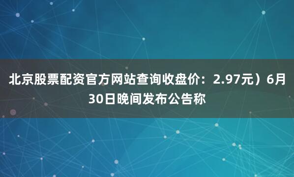 北京股票配资官方网站查询收盘价：2.97元）6月30日晚间发布公告称