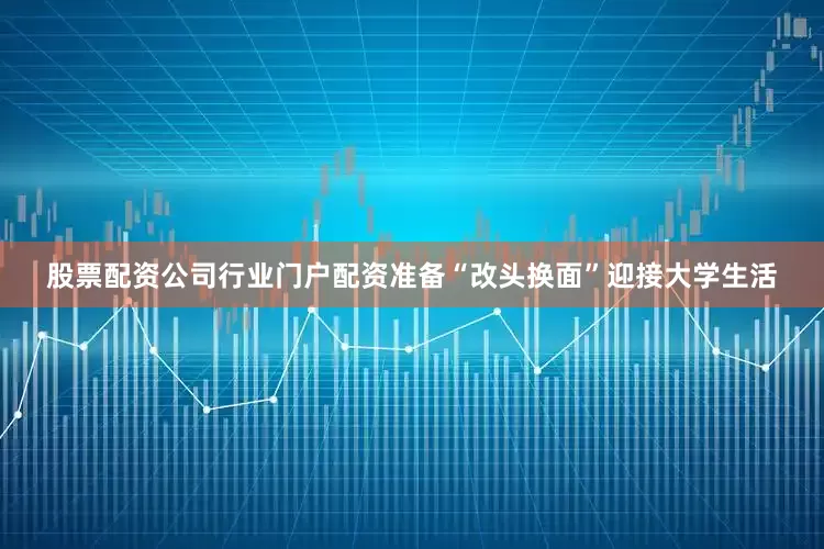 股票配资公司行业门户配资准备“改头换面”迎接大学生活