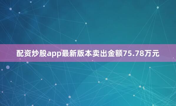 配资炒股app最新版本卖出金额75.78万元